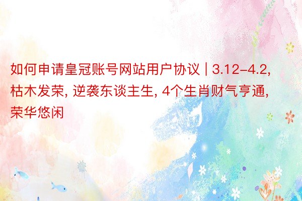 如何申请皇冠账号网站用户协议 | 3.12-4.2, 枯木发荣, 逆袭东谈主生, 4个生肖财气亨通, 荣华悠闲