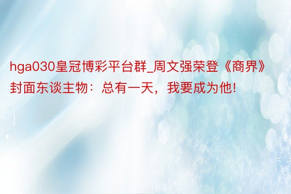 hga030皇冠博彩平台群_周文强荣登《商界》封面东谈主物：总有一天，我要成为他!