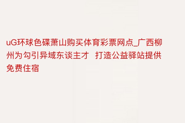 uG环球色碟萧山购买体育彩票网点_广西柳州为勾引异域东谈主才  打造公益驿站提供免费住宿