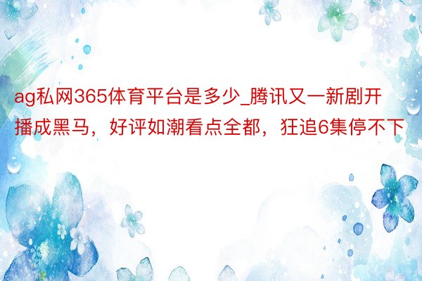 ag私网365体育平台是多少_腾讯又一新剧开播成黑马，好评如潮看点全都，狂追6集停不下