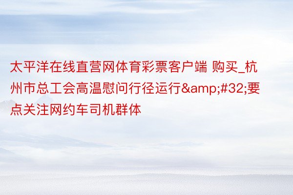 太平洋在线直营网体育彩票客户端 购买_杭州市总工会高温慰问行径运行&#32;要点关注网约车司机群体