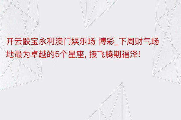 开云骰宝永利澳门娱乐场 博彩_下周财气场地最为卓越的5个星座, 接飞腾期福泽!