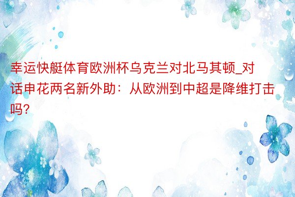 幸运快艇体育欧洲杯乌克兰对北马其顿_对话申花两名新外助：从欧洲到中超是降维打击吗？