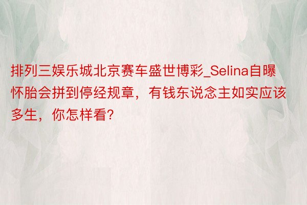 排列三娱乐城北京赛车盛世博彩_Selina自曝怀胎会拼到停经规章，有钱东说念主如实应该多生，你怎样看？