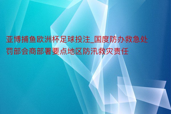 亚博捕鱼欧洲杯足球投注_国度防办救急处罚部会商部署要点地区防汛救灾责任