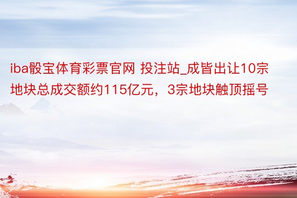 iba骰宝体育彩票官网 投注站_成皆出让10宗地块总成交额约115亿元，3宗地块触顶摇号