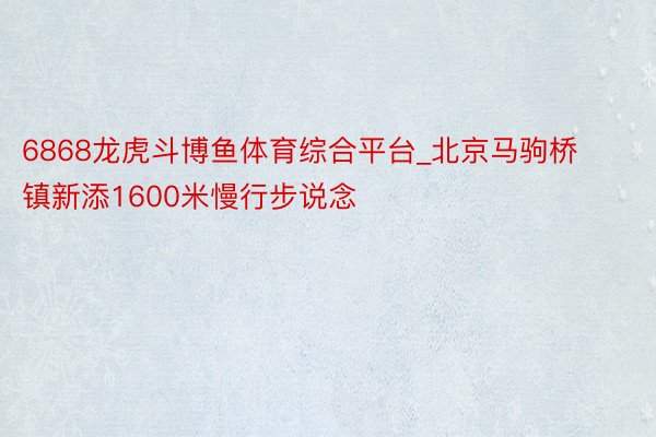 6868龙虎斗博鱼体育综合平台_北京马驹桥镇新添1600米慢行步说念