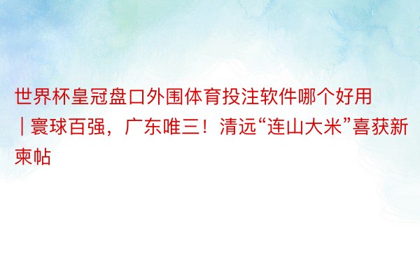 世界杯皇冠盘口外围体育投注软件哪个好用 | 寰球百强，广东唯三！清远“连山大米”喜获新柬帖