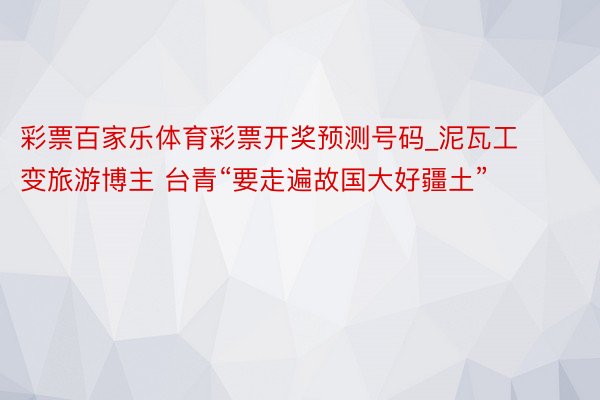 彩票百家乐体育彩票开奖预测号码_泥瓦工变旅游博主 台青“要走遍故国大好疆土”