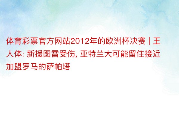 体育彩票官方网站2012年的欧洲杯决赛 | 王人体: 新援图雷受伤, 亚特兰大可能留住接近加盟罗马的萨帕塔