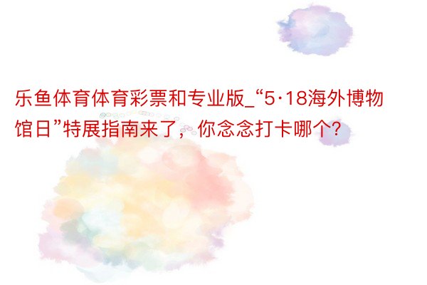 乐鱼体育体育彩票和专业版_“5·18海外博物馆日”特展指南来了，你念念打卡哪个？