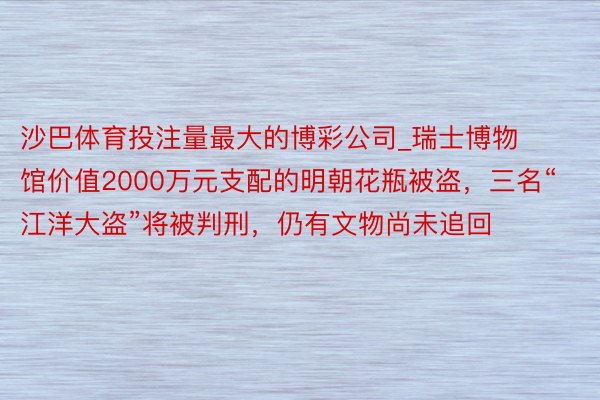 沙巴体育投注量最大的博彩公司_瑞士博物馆价值2000万元支配的明朝花瓶被盗，三名“江洋大盗”将被判刑，仍有文物尚未追回