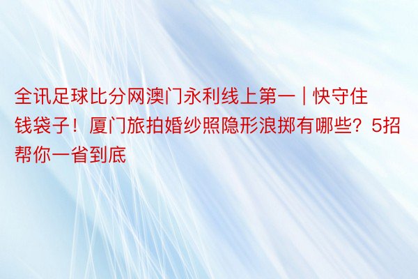 全讯足球比分网澳门永利线上第一 | 快守住钱袋子！厦门旅拍婚纱照隐形浪掷有哪些？5招帮你一省到底