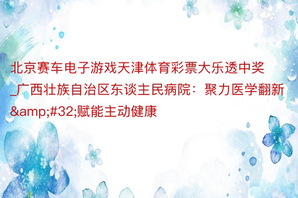 北京赛车电子游戏天津体育彩票大乐透中奖_广西壮族自治区东谈主民病院：聚力医学翻新&#32;赋能主动健康