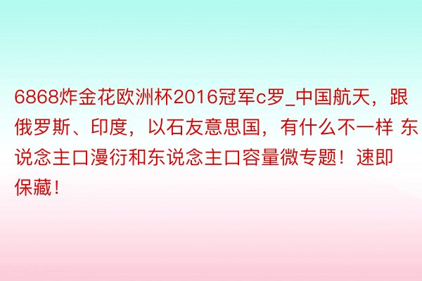 6868炸金花欧洲杯2016冠军c罗_中国航天，跟俄罗斯、印度，以石友意思国，有什么不一样 东说念主口漫衍和东说念主口容量微专题！速即保藏！