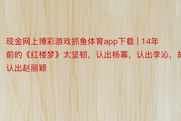 现金网上博彩游戏抓鱼体育app下载 | 14年前的《红楼梦》太坚韧，认出杨幂，认出李沁，却没认出赵丽颖