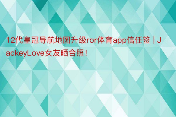 12代皇冠导航地图升级ror体育app信任签 | JackeyLove女友晒合照！