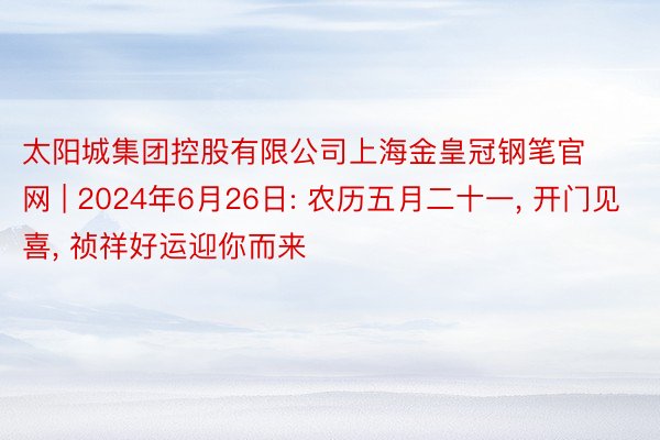 太阳城集团控股有限公司上海金皇冠钢笔官网 | 2024年6月26日: 农历五月二十一, 开门见喜, 祯祥好运迎你而来