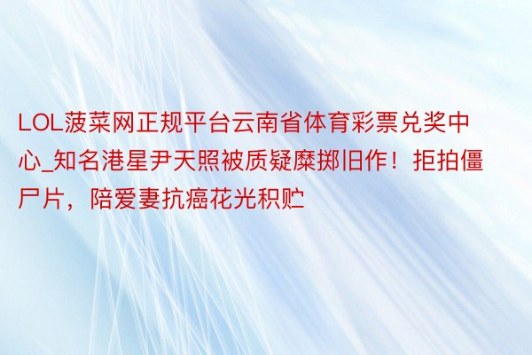 LOL菠菜网正规平台云南省体育彩票兑奖中心_知名港星尹天照被质疑糜掷旧作！拒拍僵尸片，陪爱妻抗癌花光积贮