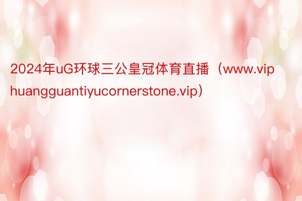 2024年uG环球三公皇冠体育直播（www.viphuangguantiyucornerstone.vip）