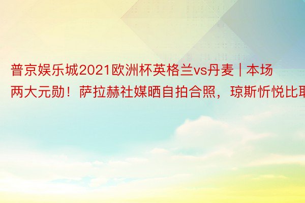 普京娱乐城2021欧洲杯英格兰vs丹麦 | 本场两大元勋！萨拉赫社媒晒自拍合照，琼斯忻悦比耶