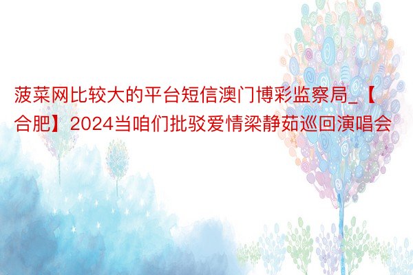 菠菜网比较大的平台短信澳门博彩监察局_【合肥】2024当咱们批驳爱情梁静茹巡回演唱会