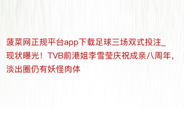 菠菜网正规平台app下载足球三场双式投注_现状曝光！TVB前港姐李雪莹庆祝成亲八周年，淡出圈仍有妖怪肉体