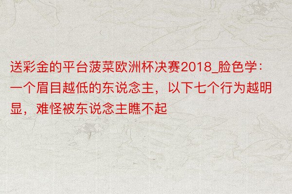 送彩金的平台菠菜欧洲杯决赛2018_脸色学：一个眉目越低的东说念主，以下七个行为越明显，难怪被东说念主瞧不起