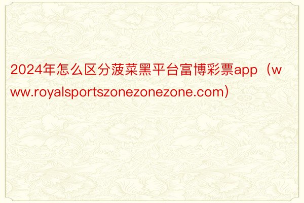 2024年怎么区分菠菜黑平台富博彩票app（www.royalsportszonezonezone.com）