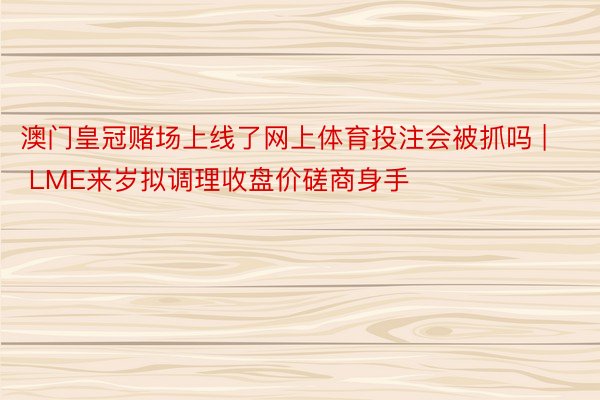 澳门皇冠赌场上线了网上体育投注会被抓吗 | LME来岁拟调理收盘价磋商身手