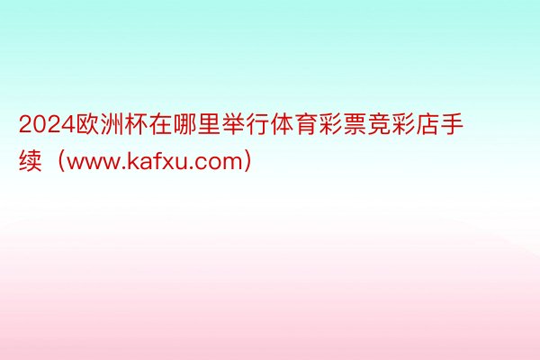 2024欧洲杯在哪里举行体育彩票竞彩店手续（www.kafxu.com）