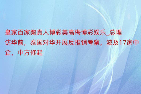 皇家百家樂真人博彩美高梅博彩娱乐_总理访华前，泰国对华开展反推销考察，波及17家中企，中方修起