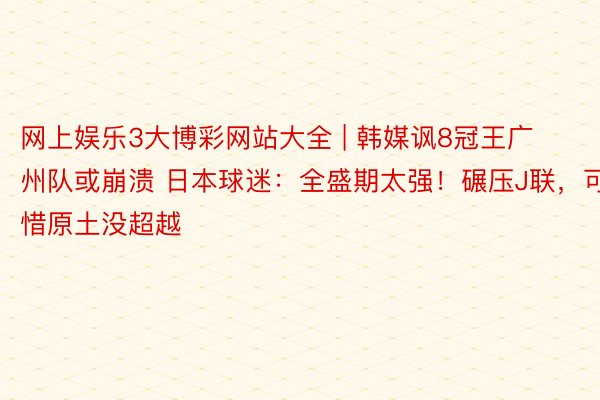 网上娱乐3大博彩网站大全 | 韩媒讽8冠王广州队或崩溃 日本球迷：全盛期太强！碾压J联，可惜原土没超越