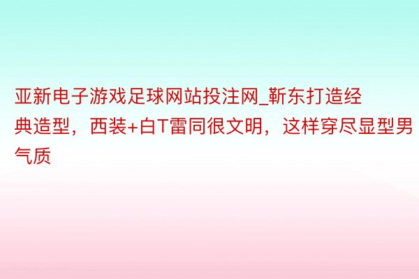 亚新电子游戏足球网站投注网_靳东打造经典造型，西装+白T雷同很文明，这样穿尽显型男气质