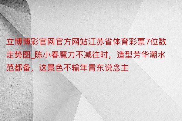 立博博彩官网官方网站江苏省体育彩票7位数走势图_陈小春魔力不减往时，造型芳华潮水范都备，这景色不输年青东说念主