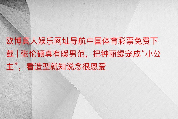 欧博真人娱乐网址导航中国体育彩票免费下载 | 张伦硕真有暖男范，把钟丽缇宠成“小公主”，看造型就知说念很恩爱