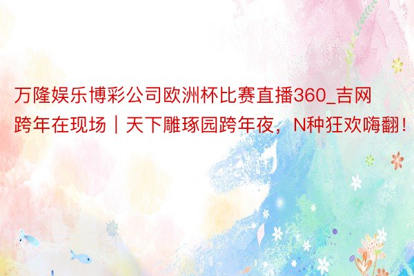 万隆娱乐博彩公司欧洲杯比赛直播360_吉网跨年在现场｜天下雕琢园跨年夜，N种狂欢嗨翻！