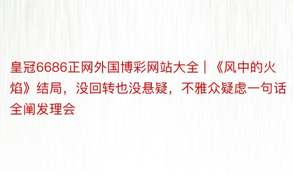 皇冠6686正网外国博彩网站大全 | 《风中的火焰》结局，没回转也没悬疑，不雅众疑虑一句话全阐发理会