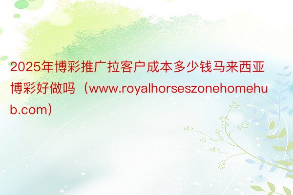 2025年博彩推广拉客户成本多少钱马来西亚博彩好做吗（www.royalhorseszonehomehub.com）