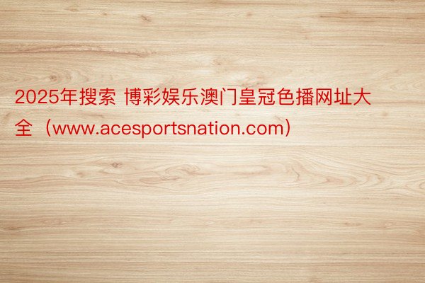 2025年搜索 博彩娱乐澳门皇冠色播网址大全（www.acesportsnation.com）